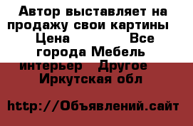 Автор выставляет на продажу свои картины  › Цена ­ 22 000 - Все города Мебель, интерьер » Другое   . Иркутская обл.